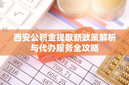 南投西安公积金提取新政策解析与代办服务全攻略