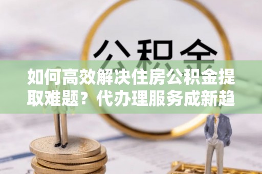 南投如何高效解决住房公积金提取难题？代办理服务成新趋势