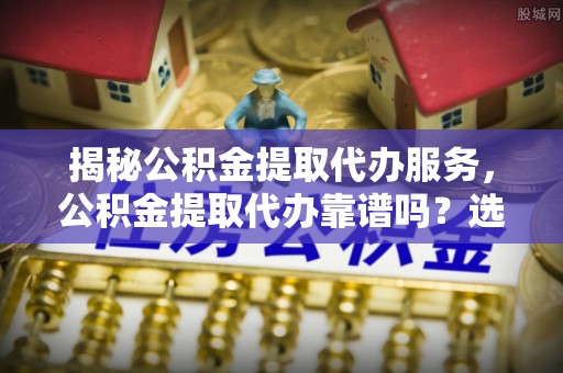 南投揭秘公积金提取代办服务，公积金提取代办靠谱吗？选择需谨慎