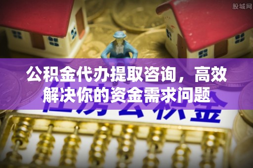 南投公积金代办提取咨询，高效解决你的资金需求问题