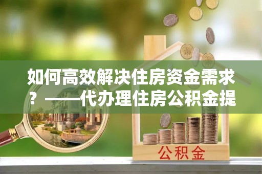南投如何高效解决住房资金需求？——代办理住房公积金提取服务全解析