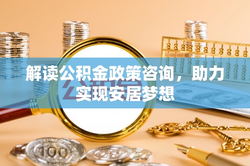 南投解读公积金政策咨询，助力实现安居梦想