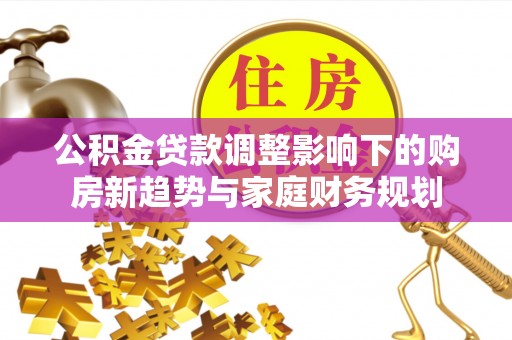 南投公积金贷款调整影响下的购房新趋势与家庭财务规划