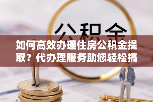 南投如何高效办理住房公积金提取？代办理服务助您轻松搞定