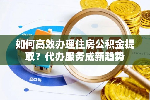 南投如何高效办理住房公积金提取？代办服务成新趋势