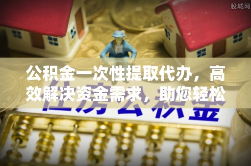 南投公积金一次性提取代办，高效解决资金需求，助您轻松应对生活难题