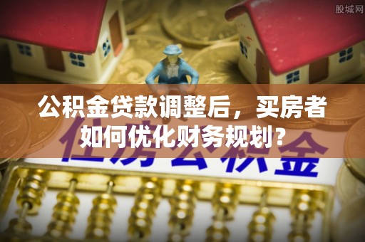 南投公积金贷款调整后，买房者如何优化财务规划？