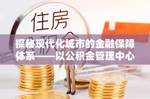 南投探秘现代化城市的金融保障体系——以公积金管理中心为核心的民生服务