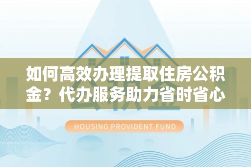 南投如何高效办理提取住房公积金？代办服务助力省时省心