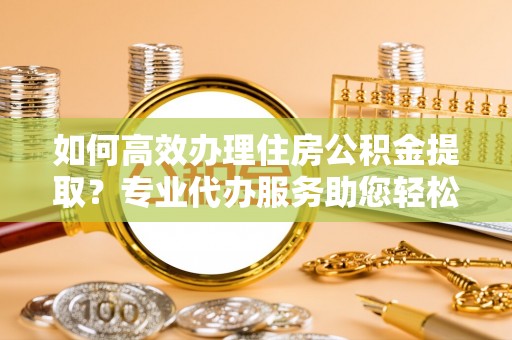 南投如何高效办理住房公积金提取？专业代办服务助您轻松解决难题
