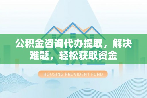 南投公积金咨询代办提取，解决难题，轻松获取资金